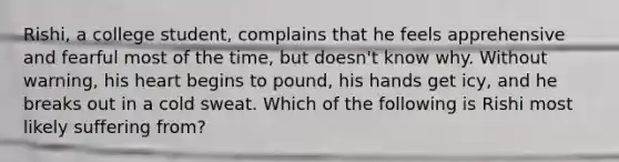 Rishi, a college student, complains that he feels apprehensive and fearful most of the time, but doesn't know why. Without warning, his heart begins to pound, his hands get icy, and he breaks out in a cold sweat. Which of the following is Rishi most likely suffering from?