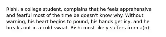 Rishi, a college student, complains that he feels apprehensive and fearful most of the time be doesn't know why. Without warning, his heart begins to pound, his hands get icy, and he breaks out in a cold swaat. Rishi most likely suffers from a(n):