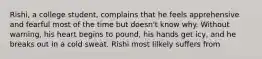 Rishi, a college student, complains that he feels apprehensive and fearful most of the time but doesn't know why. Without warning, his heart begins to pound, his hands get icy, and he breaks out in a cold sweat. Rishi most lilkely suffers from