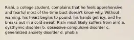 Rishi, a college student, complains that he feels apprehensive and fearful most of the time bust doesn't know why. Without warning, his heart begins to pound, his hands get icy, and he breaks out in a cold sweat. Rishi most likely suffers from a(n) a. dysthymic disorder b. obsessive-compulsive disorder c. generalized anxiety disorder d. phobia