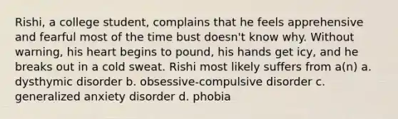 Rishi, a college student, complains that he feels apprehensive and fearful most of the time bust doesn't know why. Without warning, his heart begins to pound, his hands get icy, and he breaks out in a cold sweat. Rishi most likely suffers from a(n) a. dysthymic disorder b. obsessive-compulsive disorder c. generalized anxiety disorder d. phobia