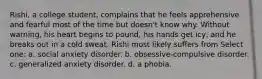 Rishi, a college student, complains that he feels apprehensive and fearful most of the time but doesn't know why. Without warning, his heart begins to pound, his hands get icy, and he breaks out in a cold sweat. Rishi most likely suffers from Select one: a. social anxiety disorder. b. obsessive-compulsive disorder. c. generalized anxiety disorder. d. a phobia.