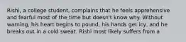 Rishi, a college student, complains that he feels apprehensive and fearful most of the time but doesn't know why. Without warning, his heart begins to pound, his hands get icy, and he breaks out in a cold sweat. Rishi most likely suffers from a