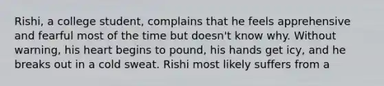 Rishi, a college student, complains that he feels apprehensive and fearful most of the time but doesn't know why. Without warning, his heart begins to pound, his hands get icy, and he breaks out in a cold sweat. Rishi most likely suffers from a