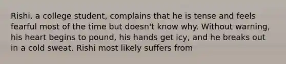 Rishi, a college student, complains that he is tense and feels fearful most of the time but doesn't know why. Without warning, his heart begins to pound, his hands get icy, and he breaks out in a cold sweat. Rishi most likely suffers from