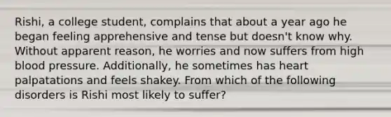 Rishi, a college student, complains that about a year ago he began feeling apprehensive and tense but doesn't know why. Without apparent reason, he worries and now suffers from high blood pressure. Additionally, he sometimes has heart palpatations and feels shakey. From which of the following disorders is Rishi most likely to suffer?