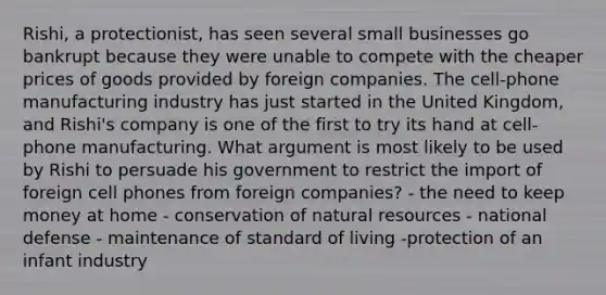 Rishi, a protectionist, has seen several small businesses go bankrupt because they were unable to compete with the cheaper prices of goods provided by foreign companies. The cell-phone manufacturing industry has just started in the United Kingdom, and Rishi's company is one of the first to try its hand at cell-phone manufacturing. What argument is most likely to be used by Rishi to persuade his government to restrict the import of foreign cell phones from foreign companies? - the need to keep money at home - conservation of natural resources - national defense - maintenance of standard of living -protection of an infant industry