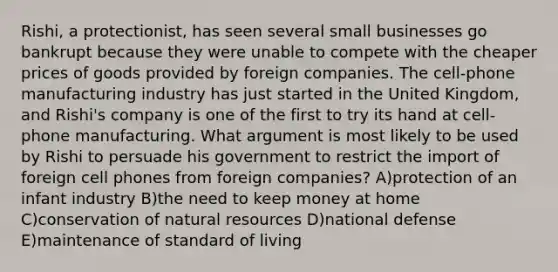 Rishi, a protectionist, has seen several small businesses go bankrupt because they were unable to compete with the cheaper prices of goods provided by foreign companies. The cell-phone manufacturing industry has just started in the United Kingdom, and Rishi's company is one of the first to try its hand at cell-phone manufacturing. What argument is most likely to be used by Rishi to persuade his government to restrict the import of foreign cell phones from foreign companies? A)protection of an infant industry B)the need to keep money at home C)conservation of natural resources D)national defense E)maintenance of standard of living