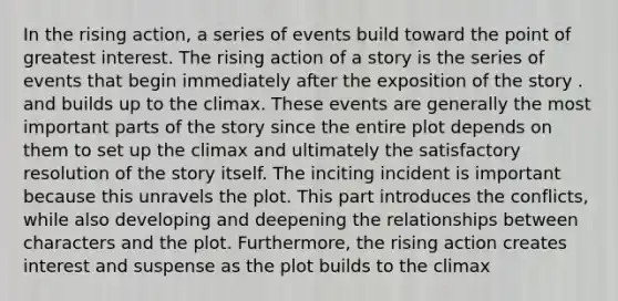 In the rising action, a series of events build toward the point of greatest interest. The rising action of a story is the series of events that begin immediately after the exposition of the story . and builds up to the climax. These events are generally the most important parts of the story since the entire plot depends on them to set up the climax and ultimately the satisfactory resolution of the story itself. The inciting incident is important because this unravels the plot. This part introduces the conflicts, while also developing and deepening the relationships between characters and the plot. Furthermore, the rising action creates interest and suspense as the plot builds to the climax