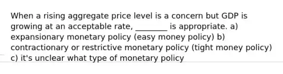 When a rising aggregate price level is a concern but GDP is growing at an acceptable rate, ________ is appropriate. a) expansionary <a href='https://www.questionai.com/knowledge/kEE0G7Llsx-monetary-policy' class='anchor-knowledge'>monetary policy</a> (easy money policy) b) contractionary or restrictive monetary policy (tight money policy) c) it's unclear what type of monetary policy