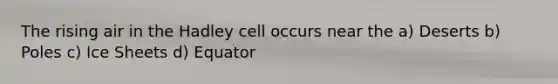 The rising air in the Hadley cell occurs near the a) Deserts b) Poles c) Ice Sheets d) Equator