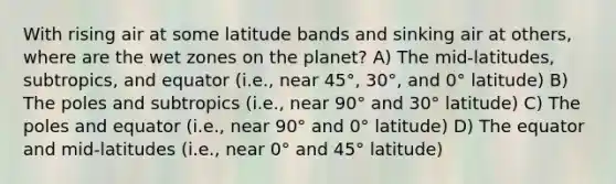 With rising air at some latitude bands and sinking air at others, where are the wet zones on the planet? A) The mid-latitudes, subtropics, and equator (i.e., near 45°, 30°, and 0° latitude) B) The poles and subtropics (i.e., near 90° and 30° latitude) C) The poles and equator (i.e., near 90° and 0° latitude) D) The equator and mid-latitudes (i.e., near 0° and 45° latitude)