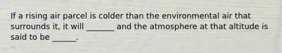 If a rising air parcel is colder than the environmental air that surrounds it, it will _______ and the atmosphere at that altitude is said to be ______.