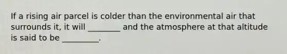If a rising air parcel is colder than the environmental air that surrounds it, it will ________ and the atmosphere at that altitude is said to be _________.