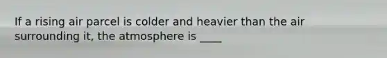 If a rising air parcel is colder and heavier than the air surrounding it, the atmosphere is ____