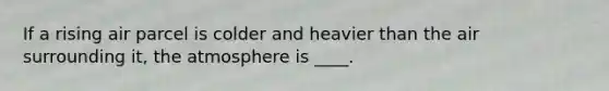 If a rising air parcel is colder and heavier than the air surrounding it, the atmosphere is ____.