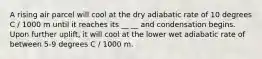 A rising air parcel will cool at the dry adiabatic rate of 10 degrees C / 1000 m until it reaches its __ __ and condensation begins. Upon further uplift, it will cool at the lower wet adiabatic rate of between 5-9 degrees C / 1000 m.