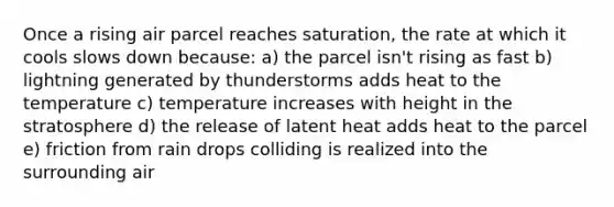 Once a rising air parcel reaches saturation, the rate at which it cools slows down because: a) the parcel isn't rising as fast b) lightning generated by thunderstorms adds heat to the temperature c) temperature increases with height in the stratosphere d) the release of latent heat adds heat to the parcel e) friction from rain drops colliding is realized into the surrounding air