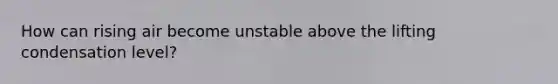 How can rising air become unstable above the lifting condensation level?