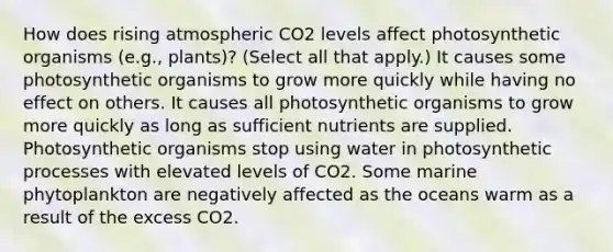 How does rising atmospheric CO2 levels affect photosynthetic organisms (e.g., plants)? (Select all that apply.) It causes some photosynthetic organisms to grow more quickly while having no effect on others. It causes all photosynthetic organisms to grow more quickly as long as sufficient nutrients are supplied. Photosynthetic organisms stop using water in photosynthetic processes with elevated levels of CO2. Some marine phytoplankton are negatively affected as the oceans warm as a result of the excess CO2.