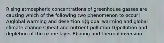 Rising atmospheric concentrations of greenhouse gasses are causing which of the following two phenomenon to occur? A)global warming and desertion B)global warming and global climate change C)heat and nutrient pollution D)pollution and depletion of the ozone layer E)smog and thermal inversion