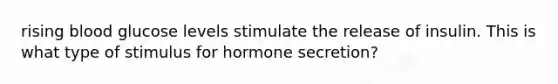 rising blood glucose levels stimulate the release of insulin. This is what type of stimulus for hormone secretion?