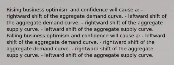 Rising business optimism and confidence will cause a: - rightward shift of the aggregate demand curve. - leftward shift of the aggregate demand curve. - rightward shift of the aggregate supply curve. - leftward shift of the aggregate supply curve. Falling business optimism and confidence will cause a: - leftward shift of the aggregate demand curve. - rightward shift of the aggregate demand curve. - rightward shift of the aggregate supply curve. - leftward shift of the aggregate supply curve.