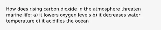 How does rising carbon dioxide in the atmosphere threaten marine life: a) it lowers oxygen levels b) it decreases water temperature c) it acidifies the ocean