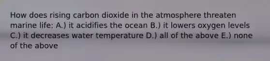 How does rising carbon dioxide in the atmosphere threaten marine life: A.) it acidifies the ocean B.) it lowers oxygen levels C.) it decreases water temperature D.) all of the above E.) none of the above