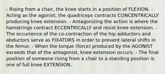 - Rising from a chair, the knee starts in a position of FLEXION. - Acting as the agonist, the quadriceps contracts CONCENTRICALLY producing knee extension. - Antagonizing the action is where the hamstrings contract ECCENTRICALLY and resist knee extension. - The occurrence of the co-contraction of the hip adductors and abductors serve as FIXATORS in order to prevent lateral shifts in the femur. - When the torque (force) produced by the AGONIST exceeds that of the antagonist, knee extension occurs. - The final position of someone rising from a chair to a standing position is one of full knee EXTENSION.