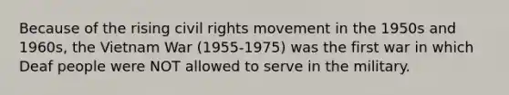 Because of the rising civil rights movement in the 1950s and 1960s, the Vietnam War (1955-1975) was the first war in which Deaf people were NOT allowed to serve in the military.