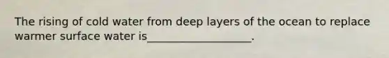 The rising of cold water from deep layers of the ocean to replace warmer surface water is___________________.