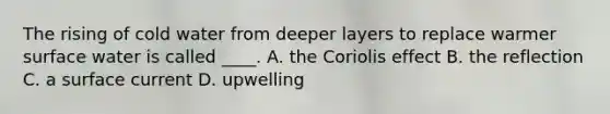 The rising of cold water from deeper layers to replace warmer surface water is called ____. A. the Coriolis effect B. the reflection C. a surface current D. upwelling