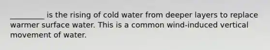 _________ is the rising of cold water from deeper layers to replace warmer surface water. This is a common wind-induced vertical movement of water.