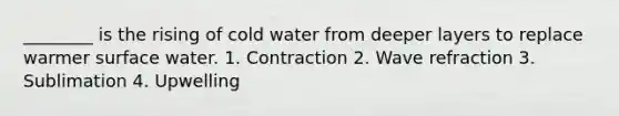 ________ is the rising of cold water from deeper layers to replace warmer surface water. 1. Contraction 2. Wave refraction 3. Sublimation 4. Upwelling