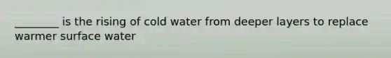 ________ is the rising of cold water from deeper layers to replace warmer surface water