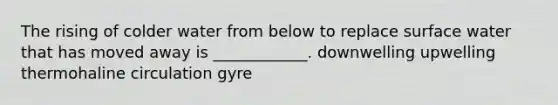 The rising of colder water from below to replace surface water that has moved away is ____________. downwelling upwelling thermohaline circulation gyre