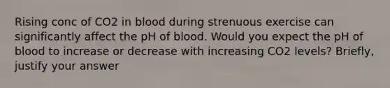 Rising conc of CO2 in blood during strenuous exercise can significantly affect the pH of blood. Would you expect the pH of blood to increase or decrease with increasing CO2 levels? Briefly, justify your answer