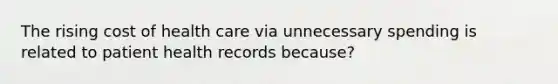 The rising cost of health care via unnecessary spending is related to patient health records because?