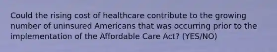 Could the rising cost of healthcare contribute to the growing number of uninsured Americans that was occurring prior to the implementation of the Affordable Care Act? (YES/NO)