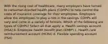 With the rising cost of healthcare, many employers have turned to consumer-directed health plans (CDHPs) to help control the costs of insurance coverage for their employees. Employers allow the employees to play a role in the savings. CDHPs will vary and come in a variety of formats. Which of the following are types of CDHPs? Select all that apply. a. Health savings account (HSA) b. Employee health benefit plan (EHBP) c. Health care reimbursement account (HCRA) d. Flexible spending account (FSA)