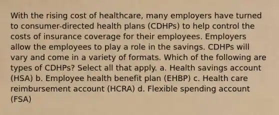 With the rising cost of healthcare, many employers have turned to consumer-directed health plans (CDHPs) to help control the costs of insurance coverage for their employees. Employers allow the employees to play a role in the savings. CDHPs will vary and come in a variety of formats. Which of the following are types of CDHPs? Select all that apply. a. Health savings account (HSA) b. Employee health benefit plan (EHBP) c. Health care reimbursement account (HCRA) d. Flexible spending account (FSA)