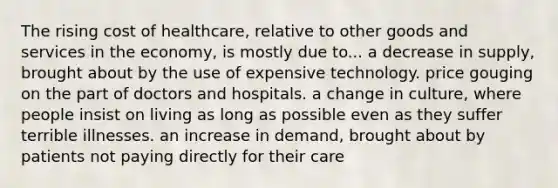 The rising cost of healthcare, relative to other goods and services in the economy, is mostly due to... a decrease in supply, brought about by the use of expensive technology. price gouging on the part of doctors and hospitals. a change in culture, where people insist on living as long as possible even as they suffer terrible illnesses. an increase in demand, brought about by patients not paying directly for their care