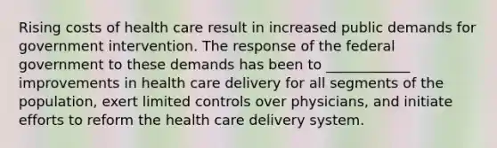 Rising costs of health care result in increased public demands for government intervention. The response of the federal government to these demands has been to ____________ improvements in health care delivery for all segments of the population, exert limited controls over physicians, and initiate efforts to reform the health care delivery system.