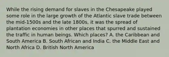 While the rising demand for slaves in the Chesapeake played some role in the large growth of the Atlantic slave trade between the mid-1500s and the late 1800s, it was the spread of plantation economies in other places that spurred and sustained the traffic in human beings. Which places? A. the Caribbean and South America B. South African and India C. the Middle East and North Africa D. British North America