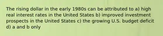 The rising dollar in the early 1980s can be attributed to a) high real interest rates in the United States b) improved investment prospects in the United States c) the growing U.S. budget deficit d) a and b only