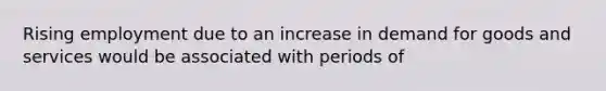 Rising employment due to an increase in demand for goods and services would be associated with periods of