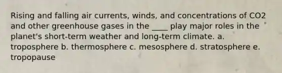 Rising and falling air currents, winds, and concentrations of CO2 and other greenhouse gases in the ____ play major roles in the planet's short-term weather and long-term climate. a. troposphere b. thermosphere c. mesosphere d. stratosphere e. tropopause