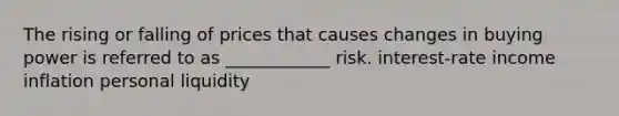 The rising or falling of prices that causes changes in buying power is referred to as ____________ risk. interest-rate income inflation personal liquidity