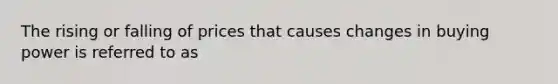The rising or falling of prices that causes changes in buying power is referred to as